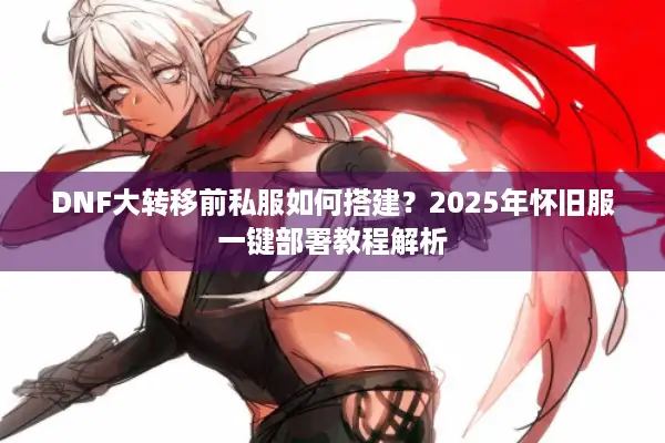 DNF大转移前私服如何搭建？2025年怀旧服一键部署教程解析