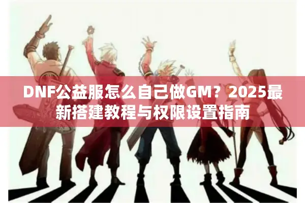 DNF公益服怎么自己做GM？2025最新搭建教程与权限设置指南
