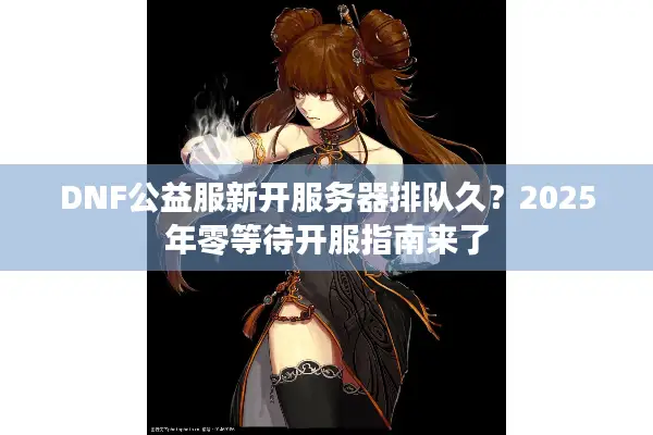 DNF公益服新开服务器排队久？2025年零等待开服指南来了