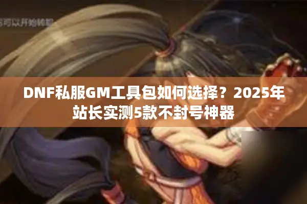 DNF私服GM工具包如何选择？2025年站长实测5款不封号神器