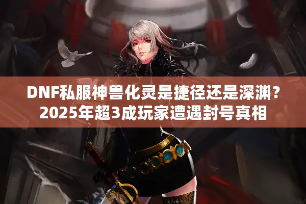 DNF私服神兽化灵是捷径还是深渊？2025年超3成玩家遭遇封号真相