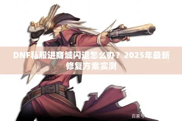 DNF私服进商城闪退怎么办？2025年最新修复方案实测