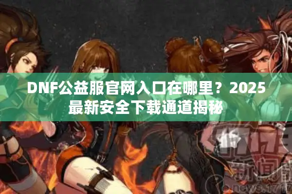 DNF公益服官网入口在哪里？2025最新安全下载通道揭秘