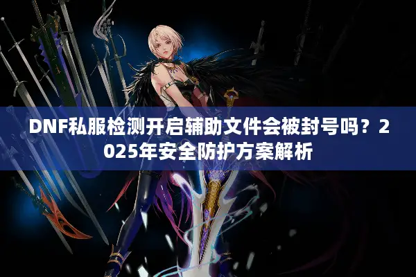 DNF私服检测开启辅助文件会被封号吗？2025年安全防护方案解析