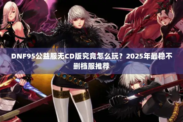 DNF95公益服无CD版究竟怎么玩？2025年最稳不删档服推荐