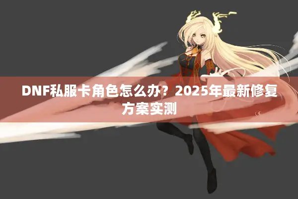 DNF私服卡角色怎么办？2025年最新修复方案实测