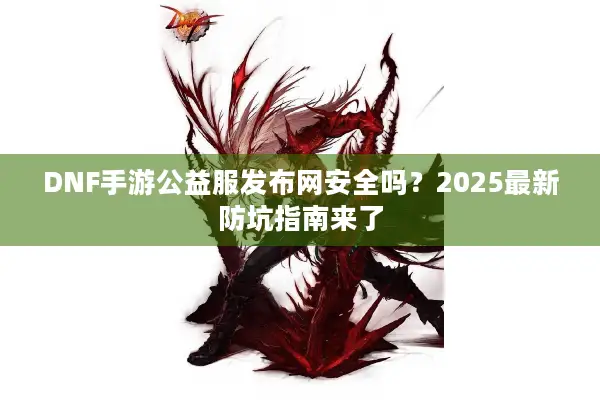 DNF手游公益服发布网安全吗？2025最新防坑指南来了