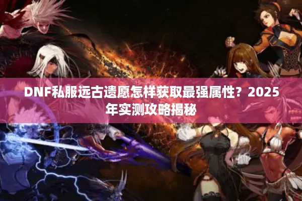 DNF私服远古遗愿怎样获取最强属性？2025年实测攻略揭秘