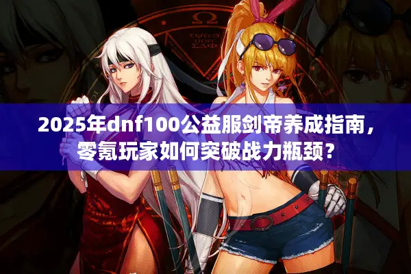 2025年dnf100公益服剑帝养成指南，零氪玩家如何突破战力瓶颈？