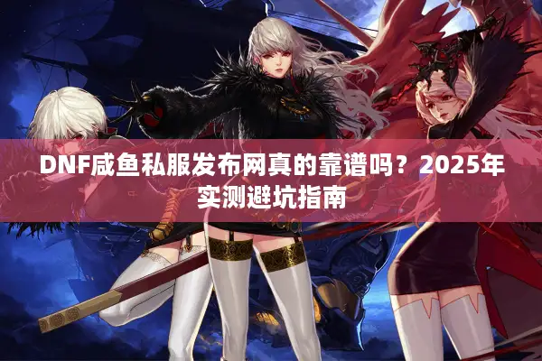 DNF咸鱼私服发布网真的靠谱吗？2025年实测避坑指南