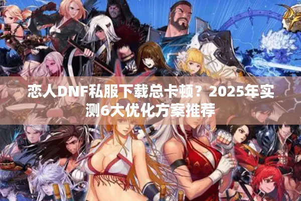 恋人DNF私服下载总卡顿？2025年实测6大优化方案推荐