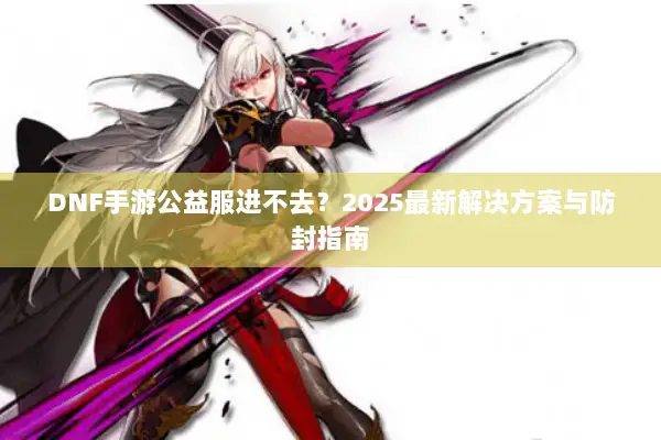 DNF手游公益服进不去？2025最新解决方案与防封指南