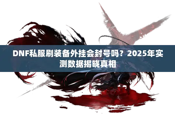 DNF私服刷装备外挂会封号吗？2025年实测数据揭晓真相