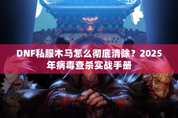 DNF私服木马怎么彻底清除？2025年病毒查杀实战手册