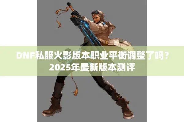 DNF私服火影版本职业平衡调整了吗？2025年最新版本测评