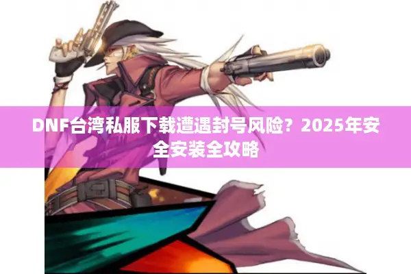 DNF台湾私服下载遭遇封号风险？2025年安全安装全攻略