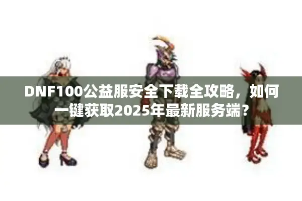 DNF100公益服安全下载全攻略，如何一键获取2025年最新服务端？