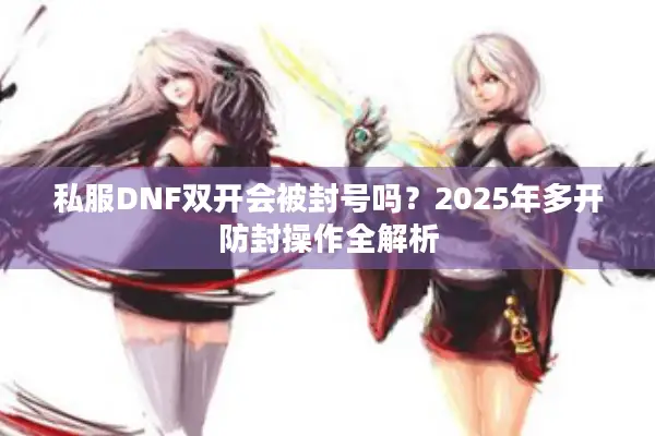 私服DNF双开会被封号吗？2025年多开防封操作全解析