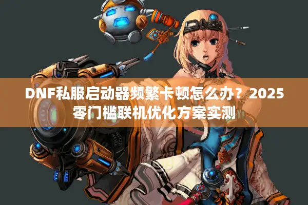 DNF私服启动器频繁卡顿怎么办？2025零门槛联机优化方案实测