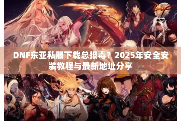 DNF东亚私服下载总报毒？2025年安全安装教程与最新地址分享