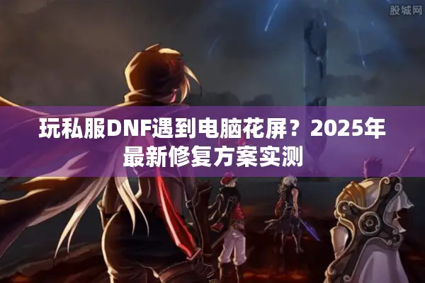 玩私服DNF遇到电脑花屏？2025年最新修复方案实测