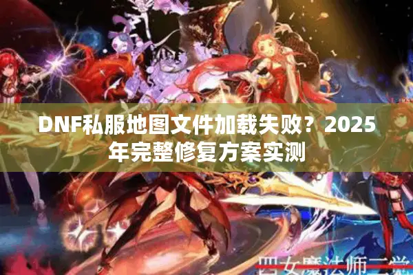 DNF私服地图文件加载失败？2025年完整修复方案实测