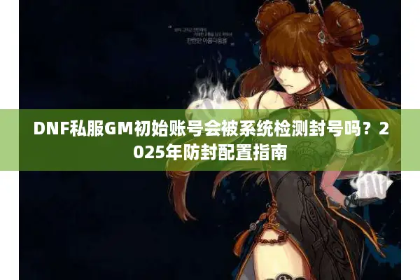 DNF私服GM初始账号会被系统检测封号吗？2025年防封配置指南