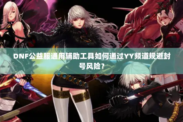 DNF公益服通用辅助工具如何通过YY频道规避封号风险？