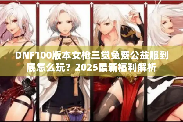 DNF100版本女枪三觉免费公益服到底怎么玩？2025最新福利解析