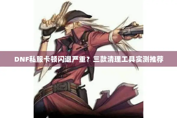 DNF私服卡顿闪退严重？三款清理工具实测推荐