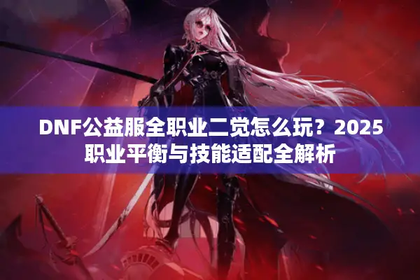 DNF公益服全职业二觉怎么玩？2025职业平衡与技能适配全解析