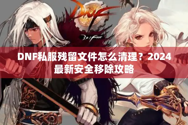 DNF私服残留文件怎么清理？2024最新安全移除攻略