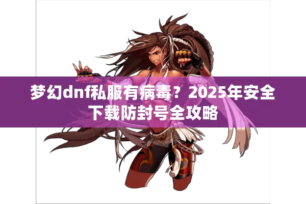 梦幻dnf私服有病毒？2025年安全下载防封号全攻略