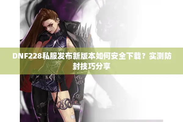 DNF228私服发布新版本如何安全下载？实测防封技巧分享