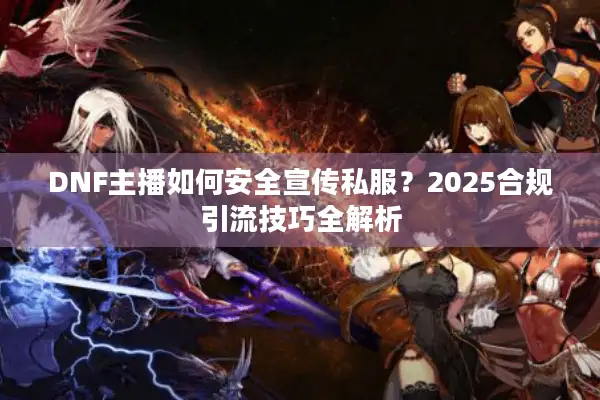 DNF主播如何安全宣传私服？2025合规引流技巧全解析