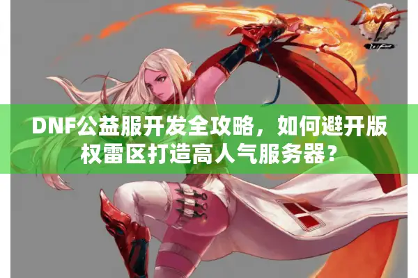 DNF公益服开发全攻略，如何避开版权雷区打造高人气服务器？