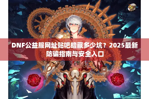 DNF公益服网址贴吧暗藏多少坑？2025最新防骗指南与安全入口