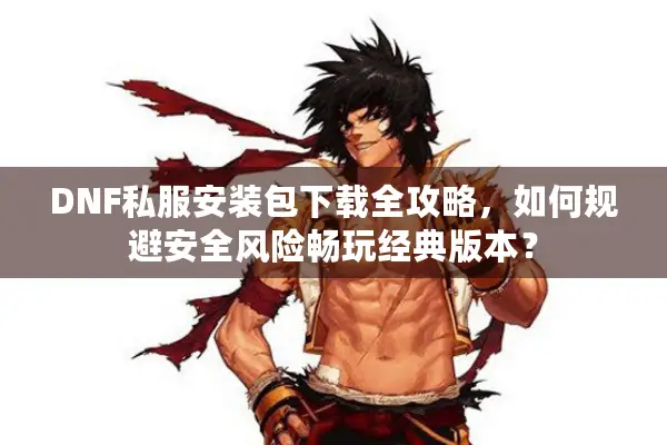 DNF私服安装包下载全攻略，如何规避安全风险畅玩经典版本？