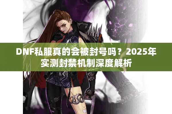 DNF私服真的会被封号吗？2025年实测封禁机制深度解析
