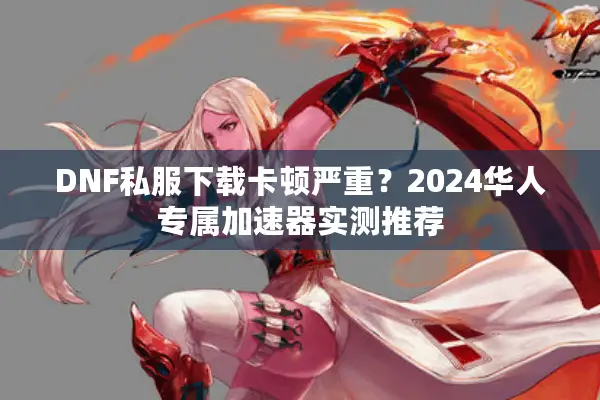 DNF私服下载卡顿严重？2024华人专属加速器实测推荐