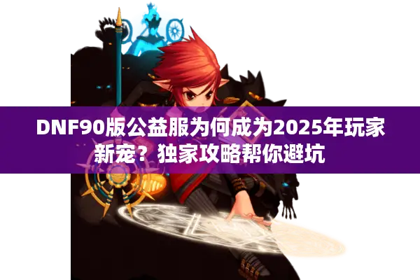 DNF90版公益服为何成为2025年玩家新宠？独家攻略帮你避坑