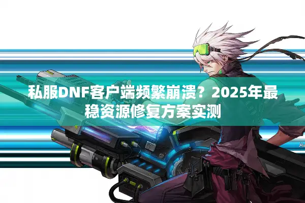 私服DNF客户端频繁崩溃？2025年最稳资源修复方案实测