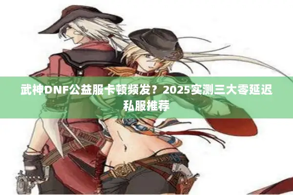 武神DNF公益服卡顿频发？2025实测三大零延迟私服推荐