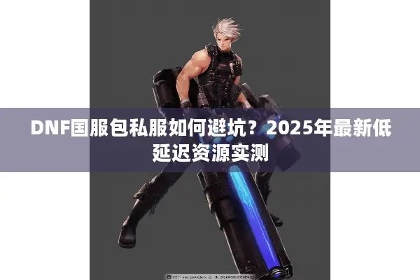 DNF国服包私服如何避坑？2025年最新低延迟资源实测