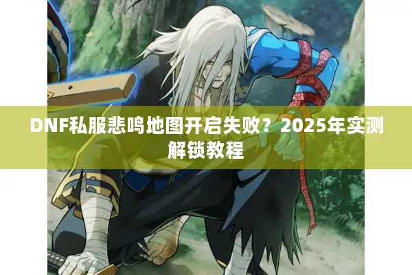 DNF私服悲鸣地图开启失败？2025年实测解锁教程