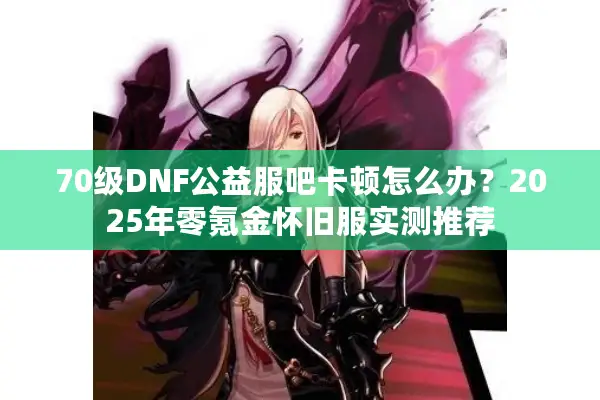 70级DNF公益服吧卡顿怎么办？2025年零氪金怀旧服实测推荐