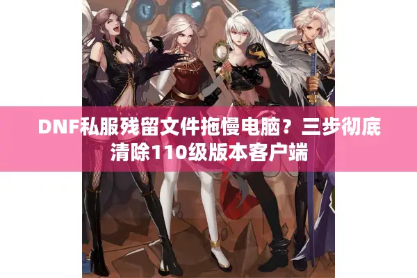DNF私服残留文件拖慢电脑？三步彻底清除110级版本客户端