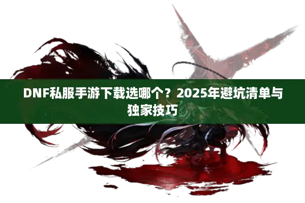 DNF私服手游下载选哪个？2025年避坑清单与独家技巧