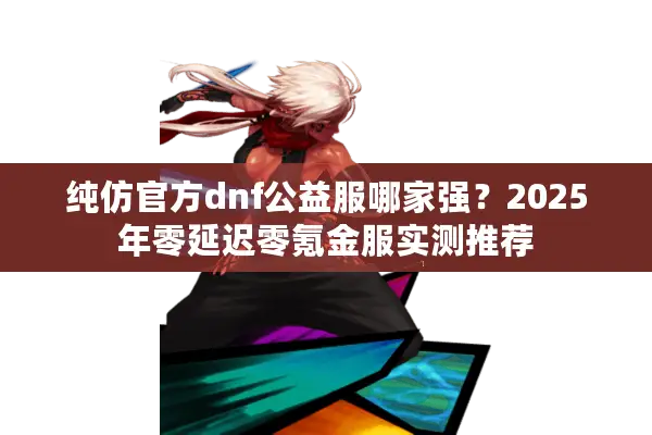纯仿官方dnf公益服哪家强？2025年零延迟零氪金服实测推荐