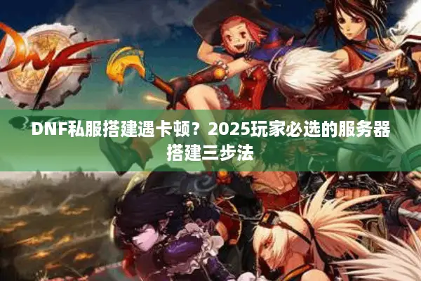 DNF私服搭建遇卡顿？2025玩家必选的服务器搭建三步法